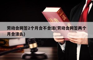 劳动合同签2个月合不合法(劳动合同签两个月合法么)