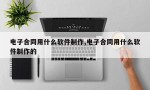 电子合同用什么软件制作,电子合同用什么软件制作的