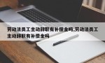 劳动法员工主动辞职有补偿金吗,劳动法员工主动辞职有补偿金吗