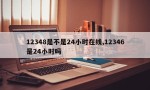 12348是不是24小时在线,12346是24小时吗