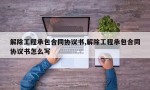 解除工程承包合同协议书,解除工程承包合同协议书怎么写