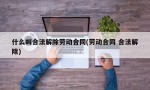 什么叫合法解除劳动合同(劳动合同 合法解除)