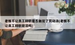 老板不让员工辞职是否触犯了劳动法(老板不让员工辞职犯法吗)