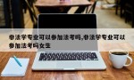 非法学专业可以参加法考吗,非法学专业可以参加法考吗女生