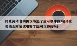 终止劳动合同协议书签了后可以仲裁吗(终止劳动合同协议书签了后可以仲裁吗)