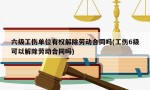 六级工伤单位有权解除劳动合同吗(工伤6级可以解除劳动合同吗)