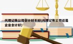 代理记账公司会计好不好(代理记账公司还是企业会计好)