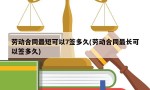 劳动合同最短可以7签多久(劳动合同最长可以签多久)