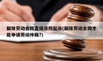 解除劳动合同直接法院起诉(解除劳动合同才能申请劳动仲裁?)