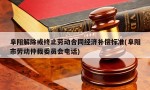 阜阳解除或终止劳动合同经济补偿标准(阜阳市劳动仲裁委员会电话)