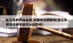 签三年的劳动合同,中间可以辞职吗(签三年劳动合同中途可以辞职吗)