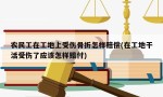 农民工在工地上受伤骨折怎样赔偿(在工地干活受伤了应该怎样赔付)