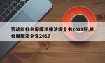 劳动和社会保障法律法规全书2022版,社会保障法全文2017