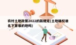 农村土地政策2022的新规定(土地确权谁名下算谁的地吗)