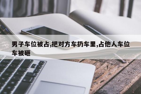 男子车位被占,把对方车扔车里,占他人车位车被砸