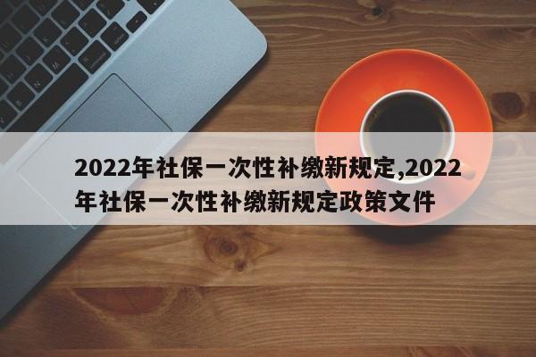 2022年社保一次性补缴新规定,2022年社保一次性补缴新规定政策文件